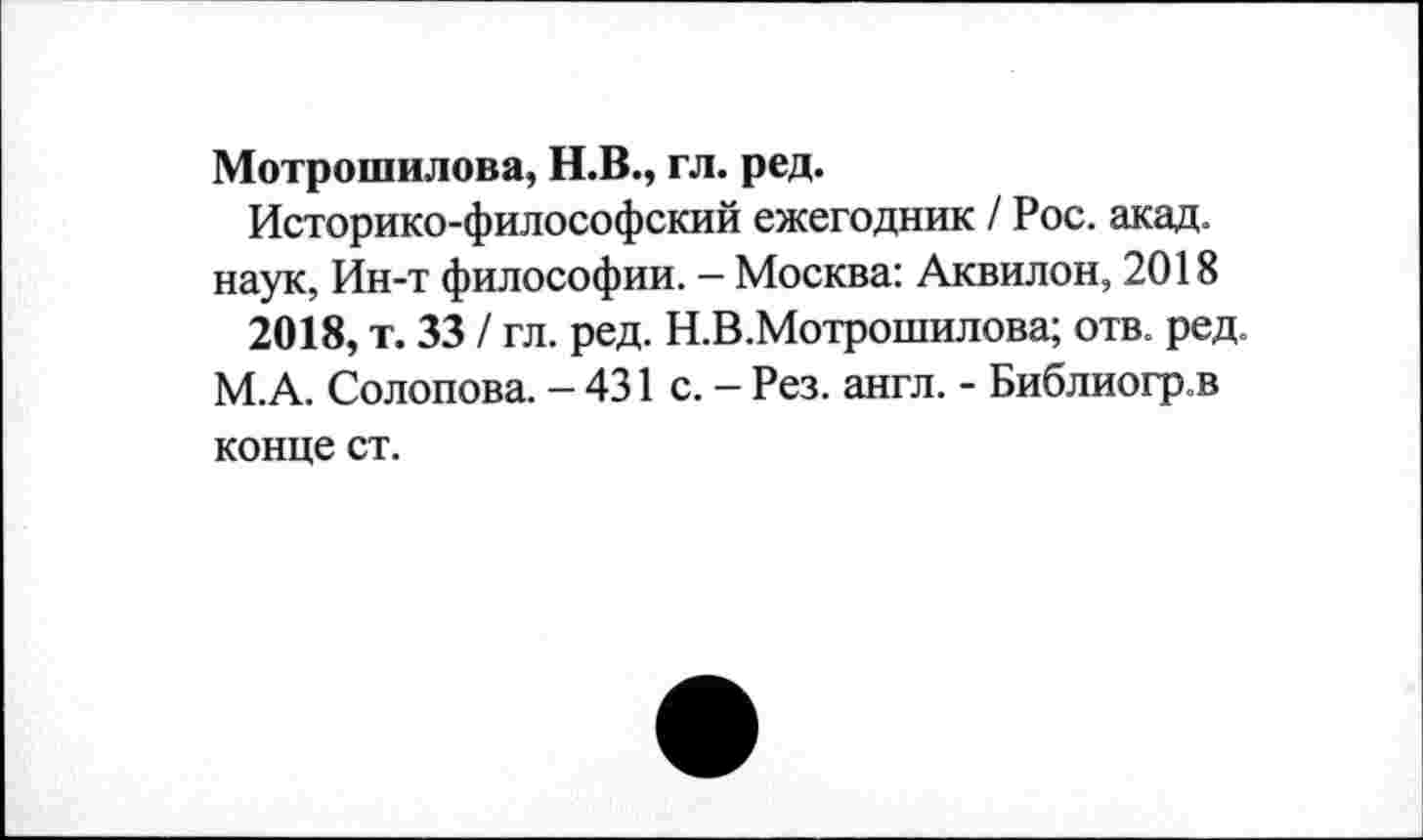 ﻿Мотрошилова, Н.В., гл. ред.
Историко-философский ежегодник / Рос. акад, наук, Ин-т философии. - Москва: Аквилон, 2018 2018, т. 33 / гл. ред. Н.В.Мотрошилова; отв. ред. М.А. Солопова. - 431 с. - Рез. англ. - Библиогр.в
конце ст.